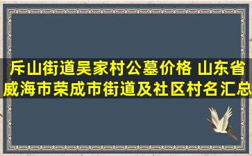 斥山街道吴家村公墓价格 山东省威海市荣成市街道及社区村名汇总